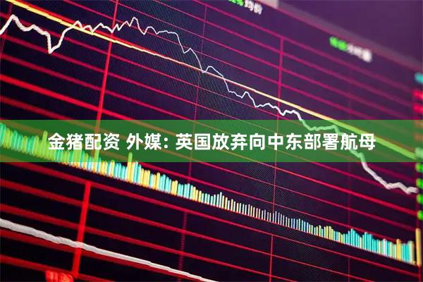 金猪配资 外媒: 英国放弃向中东部署航母