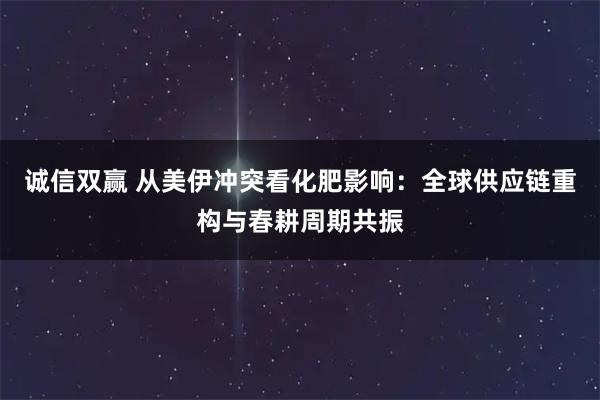 诚信双赢 从美伊冲突看化肥影响：全球供应链重构与春耕周期共振
