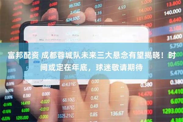 富邦配资 成都蓉城队未来三大悬念有望揭晓！时间或定在年底，球迷敬请期待