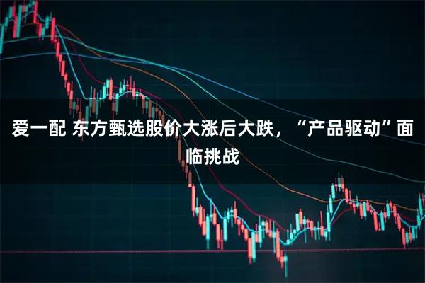 爱一配 东方甄选股价大涨后大跌，“产品驱动”面临挑战