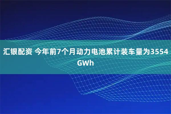 汇银配资 今年前7个月动力电池累计装车量为3554GWh