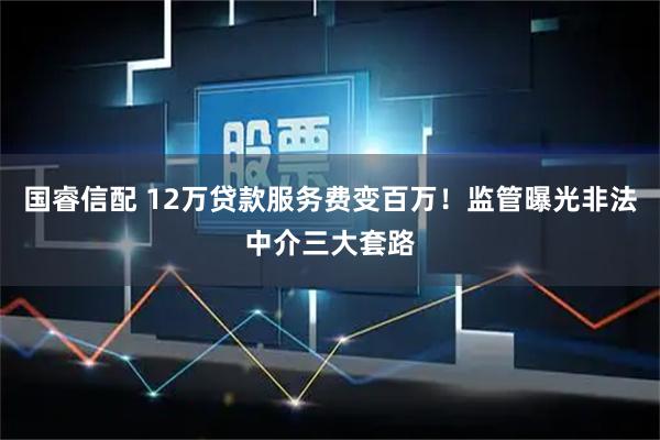 国睿信配 12万贷款服务费变百万！监管曝光非法中介三大套路