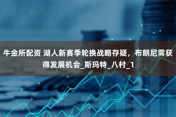 牛金所配资 湖人新赛季轮换战略存疑，布朗尼需获得发展机会_斯玛特_八村_1