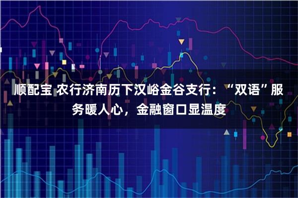 顺配宝 农行济南历下汉峪金谷支行：“双语”服务暖人心，金融窗口显温度