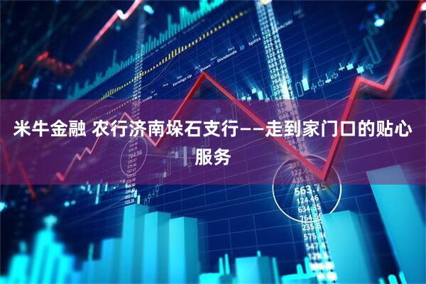 米牛金融 农行济南垛石支行——走到家门口的贴心服务
