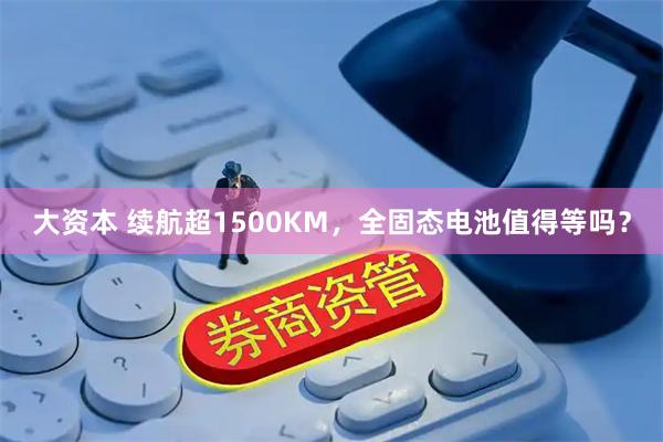 大资本 续航超1500KM，全固态电池值得等吗？