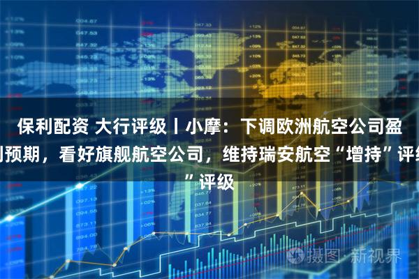 保利配资 大行评级丨小摩：下调欧洲航空公司盈利预期，看好旗舰航空公司，维持瑞安航空“增持”评级