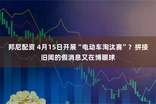 邦尼配资 4月15日开展“电动车淘汰赛”？拼接旧闻的假消息又在博眼球