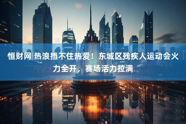 恒财网 热浪挡不住热爱！东城区残疾人运动会火力全开，赛场活力拉满