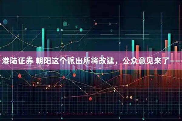 港陆证券 朝阳这个派出所将改建，公众意见来了——