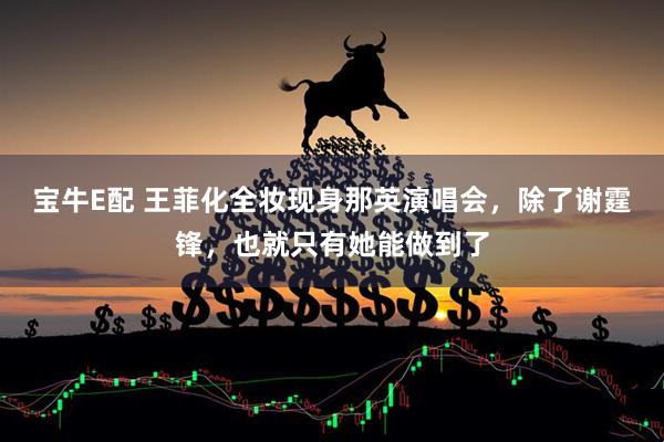 宝牛E配 王菲化全妆现身那英演唱会，除了谢霆锋，也就只有她能做到了