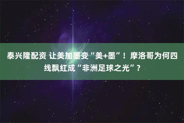 泰兴隆配资 让美加墨变“美+墨”！摩洛哥为何四线飘红成“非洲足球之光”？